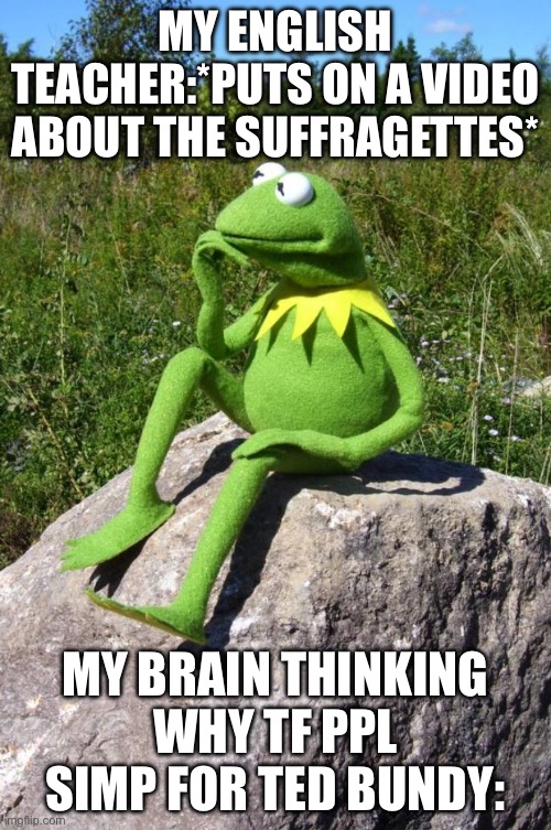 Kermit-thinking | MY ENGLISH TEACHER:*PUTS ON A VIDEO ABOUT THE SUFFRAGETTES*; MY BRAIN THINKING WHY TF PPL SIMP FOR TED BUNDY: | image tagged in kermit-thinking | made w/ Imgflip meme maker