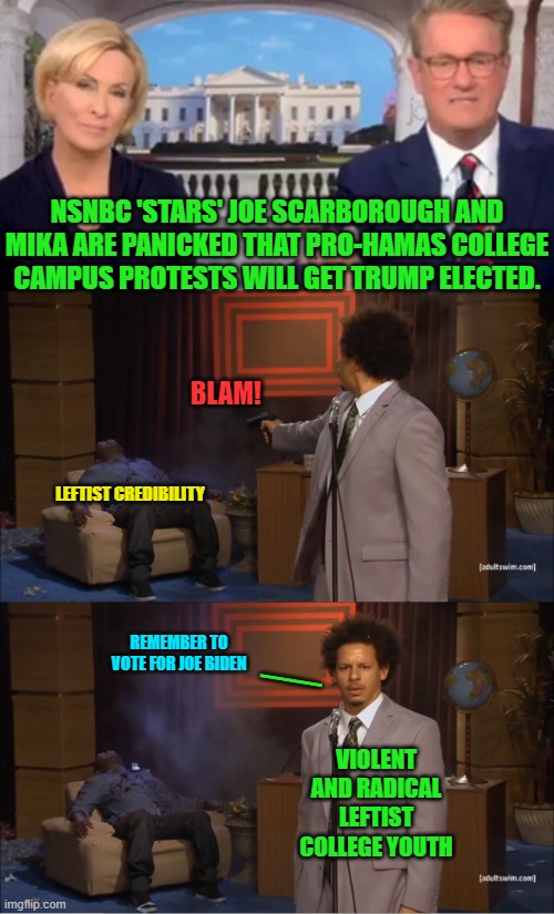 Since the Obama Administration the political Left has been evincing hatred for Israel. | NSNBC 'STARS' JOE SCARBOROUGH AND MIKA ARE PANICKED THAT PRO-HAMAS COLLEGE CAMPUS PROTESTS WILL GET TRUMP ELECTED. BLAM! LEFTIST CREDIBILITY; __; REMEMBER TO VOTE FOR JOE BIDEN; VIOLENT AND RADICAL LEFTIST COLLEGE YOUTH | image tagged in yep | made w/ Imgflip meme maker