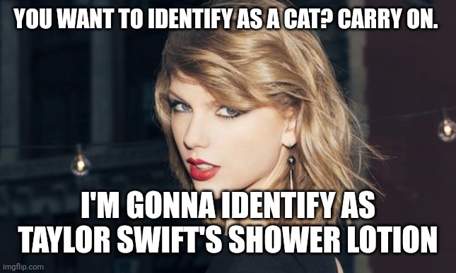 Taylor Swift | YOU WANT TO IDENTIFY AS A CAT? CARRY ON. I'M GONNA IDENTIFY AS TAYLOR SWIFT'S SHOWER LOTION | image tagged in taylor swift | made w/ Imgflip meme maker