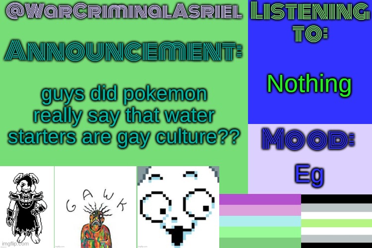 Egg | Nothing; guys did pokemon really say that water starters are gay culture?? Eg | image tagged in warcriminalasriel's announcement temp by emma | made w/ Imgflip meme maker