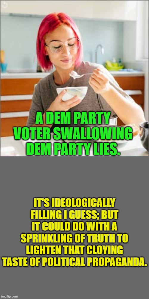 Dem Party voters will happily swallow anything their leadership offers up.. | A DEM PARTY VOTER SWALLOWING DEM PARTY LIES. IT'S IDEOLOGICALLY FILLING I GUESS; BUT IT COULD DO WITH A SPRINKLING OF TRUTH TO LIGHTEN THAT CLOYING TASTE OF POLITICAL PROPAGANDA. | image tagged in yep | made w/ Imgflip meme maker