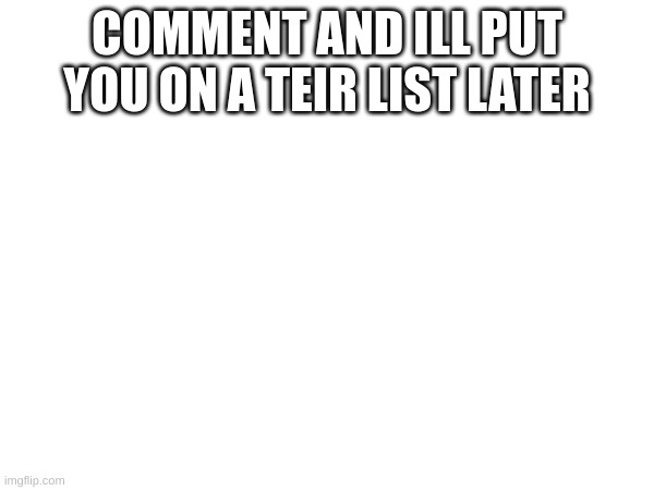 COMMENT AND ILL PUT YOU ON A TEIR LIST LATER | made w/ Imgflip meme maker