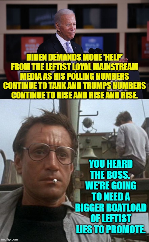 It's pretty much out in the open at this point, isn't it? | BIDEN DEMANDS MORE 'HELP' FROM THE LEFTIST LOYAL MAINSTREAM MEDIA AS HIS POLLING NUMBERS CONTINUE TO TANK AND TRUMPS NUMBERS CONTINUE TO RISE AND RISE AND RISE. YOU HEARD THE BOSS.  WE'RE GOING TO NEED A BIGGER BOATLOAD OF LEFTIST LIES TO PROMOTE. | image tagged in yep | made w/ Imgflip meme maker