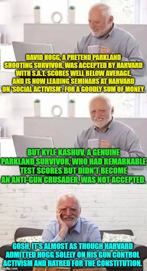 Not that the nation-hating leftists controlling Harvard would ever do something like that. | DAVID HOGG, A PRETEND PARKLAND SHOOTING SURVIVOR, WAS ACCEPTED BY HARVARD WITH S.A.T. SCORES WELL BELOW AVERAGE, AND IS NOW LEADING SEMINARS AT HARVARD ON 'SOCIAL ACTIVISM', FOR A GOODLY SUM OF MONEY. BUT KYLE KASHUV, A GENUINE PARKLAND SURVIVOR, WHO HAD REMARKABLE TEST SCORES BUT DIDN'T BECOME AN ANTI-GUN CRUSADER, WAS NOT ACCEPTED. GOSH, IT'S ALMOST AS THOUGH HARVARD ADMITTED HOGG SOLELY ON HIS GUN CONTROL ACTIVISM AND HATRED FOR THE CONSTITUTION. | image tagged in hide the pain harold | made w/ Imgflip meme maker