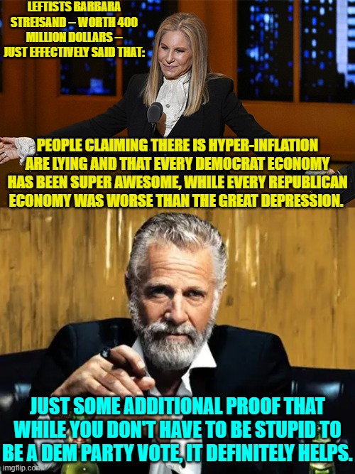 Just keep swallowing those leftist lies Dems; as you pay twice as much for everything. | LEFTISTS BARBARA STREISAND -- WORTH 400 MILLION DOLLARS -- JUST EFFECTIVELY SAID THAT:; PEOPLE CLAIMING THERE IS HYPER-INFLATION ARE LYING AND THAT EVERY DEMOCRAT ECONOMY HAS BEEN SUPER AWESOME, WHILE EVERY REPUBLICAN ECONOMY WAS WORSE THAN THE GREAT DEPRESSION. JUST SOME ADDITIONAL PROOF THAT WHILE YOU DON'T HAVE TO BE STUPID TO BE A DEM PARTY VOTE, IT DEFINITELY HELPS. | image tagged in yep | made w/ Imgflip meme maker