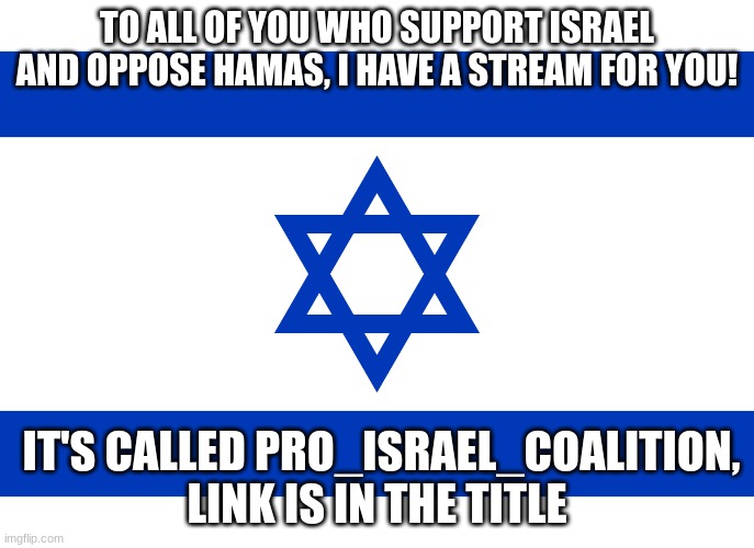 https://imgflip.com/m/Pro_Israel_Coalition | TO ALL OF YOU WHO SUPPORT ISRAEL AND OPPOSE HAMAS, I HAVE A STREAM FOR YOU! IT'S CALLED PRO_ISRAEL_COALITION, LINK IS IN THE TITLE | image tagged in israel flag | made w/ Imgflip meme maker