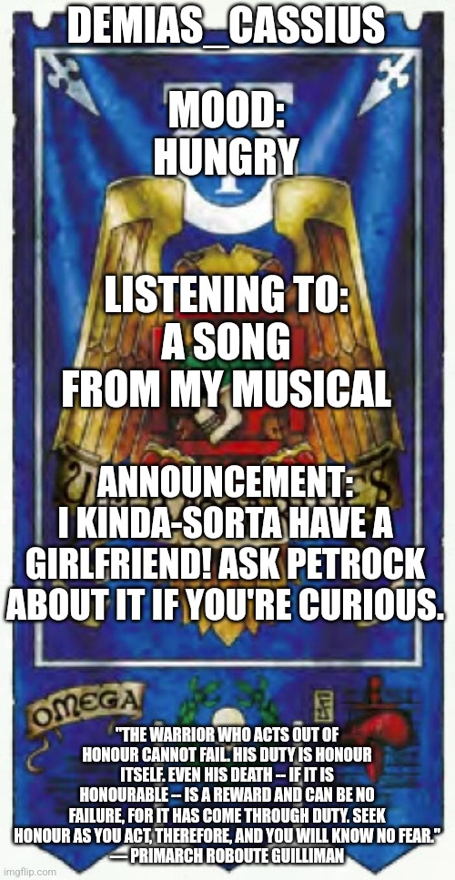 Also if you do ask her, don't bother me about it. I know I'm desperate. Please don't rub it in. | DEMIAS_CASSIUS; MOOD:
HUNGRY; LISTENING TO:
A SONG FROM MY MUSICAL; ANNOUNCEMENT:
I KINDA-SORTA HAVE A GIRLFRIEND! ASK PETROCK ABOUT IT IF YOU'RE CURIOUS. "THE WARRIOR WHO ACTS OUT OF HONOUR CANNOT FAIL. HIS DUTY IS HONOUR ITSELF. EVEN HIS DEATH -- IF IT IS HONOURABLE -- IS A REWARD AND CAN BE NO FAILURE, FOR IT HAS COME THROUGH DUTY. SEEK HONOUR AS YOU ACT, THEREFORE, AND YOU WILL KNOW NO FEAR."
— PRIMARCH ROBOUTE GUILLIMAN | image tagged in demias_cassius announcement template | made w/ Imgflip meme maker