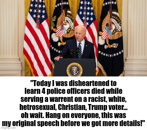 You know this is what every Democrat wants to say about the Charlotte massacre | "Today I was disheartened to learn 4 police officers died while serving a warrent on a racist, white, hetrosexual, Christian, Trump voter... oh wait. Hang on everyone, this was my original speech before we got more details!" | image tagged in joe biden press conference,criminals,soft on crime,democratic party,liberal logic,blame | made w/ Imgflip meme maker