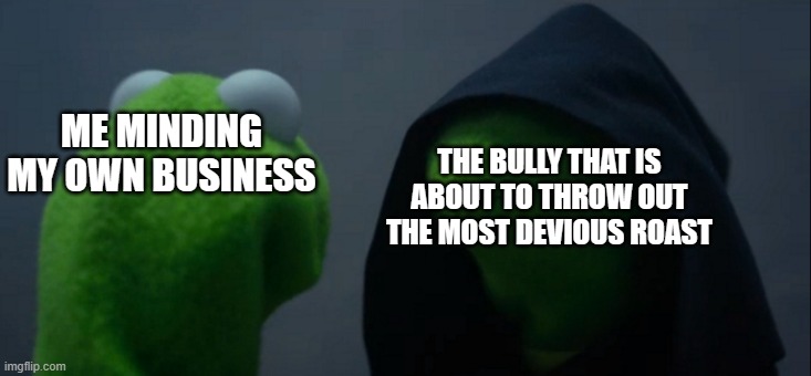 Evil Kermit | ME MINDING MY OWN BUSINESS; THE BULLY THAT IS ABOUT TO THROW OUT THE MOST DEVIOUS ROAST | image tagged in memes,evil kermit | made w/ Imgflip meme maker