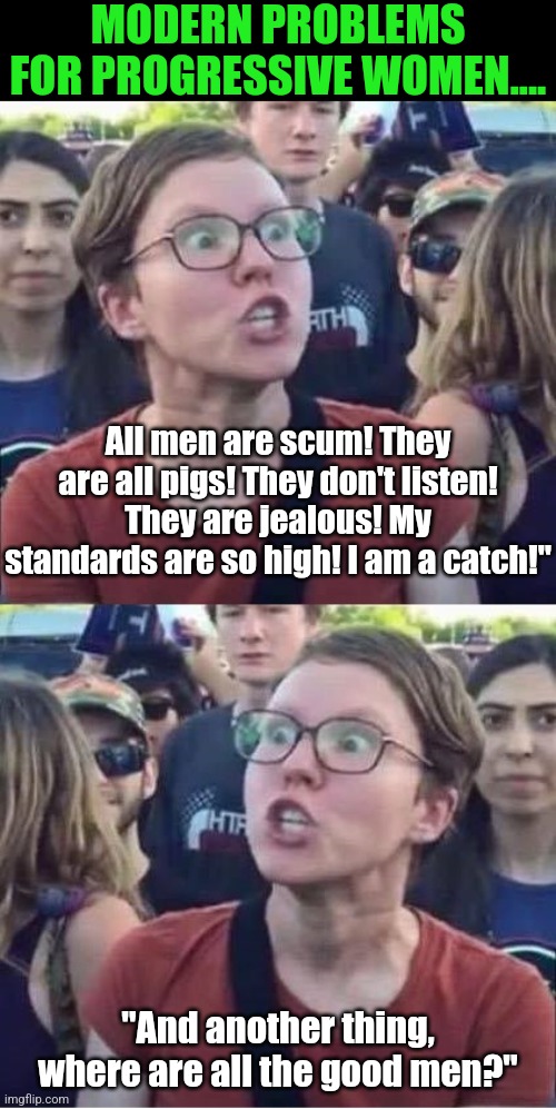 Has any liberal considered their war on men, gender, marriage, and children may lead to their literal extinction?!? | MODERN PROBLEMS FOR PROGRESSIVE WOMEN.... All men are scum! They are all pigs! They don't listen! They are jealous! My standards are so high! I am a catch!"; "And another thing, where are all the good men?" | image tagged in angry liberal hypocrite,extinction,reproduction,liberal logic,think about it,reality check | made w/ Imgflip meme maker