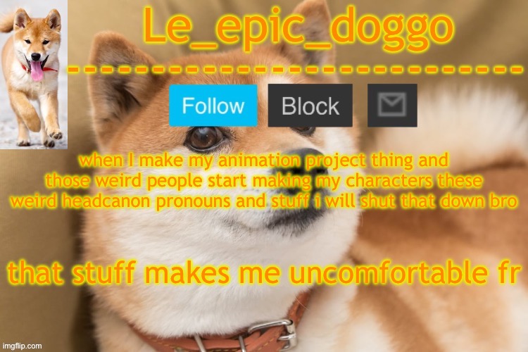epic doggo's temp back in old fashion | when I make my animation project thing and those weird people start making my characters these weird headcanon pronouns and stuff i will shut that down bro; that stuff makes me uncomfortable fr | image tagged in epic doggo's temp back in old fashion | made w/ Imgflip meme maker
