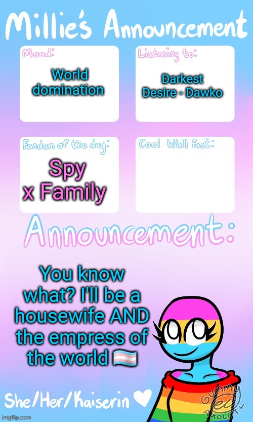 And for those who are going to ask "are you going to be a kind leader," no. I won't. I will only be kind to my partner and kids. | World domination; Darkest Desire - Dawko; Spy x Family; You know what? I'll be a housewife AND the empress of the world 🏳️‍⚧️ | image tagged in millie_the_ww1_sturmtruppen's announcement temp by gummy | made w/ Imgflip meme maker