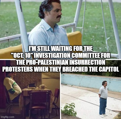 Sad Pablo Escobar Meme | I'M STILL WAITING FOR THE "OCT. 10" INVESTIGATION COMMITTEE FOR THE PRO-PALESTINIAN INSURRECTION PROTESTERS WHEN THEY BREACHED THE CAPITOL | image tagged in memes,sad pablo escobar | made w/ Imgflip meme maker
