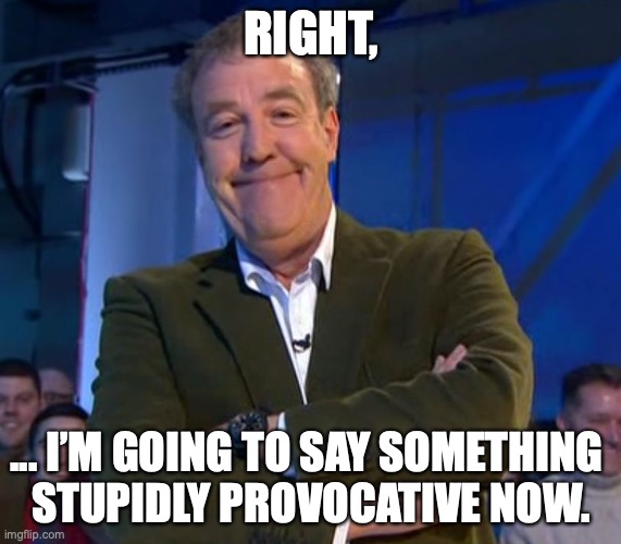 RIGHT, I’M GOING TO SAY SOMETHING STUPIDLY PROVOCATIVE NOW. | RIGHT, ... I’M GOING TO SAY SOMETHING 
STUPIDLY PROVOCATIVE NOW. | image tagged in jeremy clarkson smug | made w/ Imgflip meme maker
