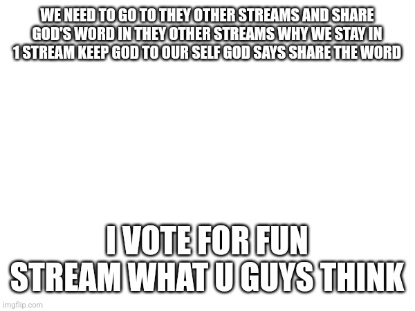 WE NEED TO GO TO THEY OTHER STREAMS AND SHARE GOD'S WORD IN THEY OTHER STREAMS WHY WE STAY IN 1 STREAM KEEP GOD TO OUR SELF GOD SAYS SHARE THE WORD; I VOTE FOR FUN STREAM WHAT U GUYS THINK | made w/ Imgflip meme maker