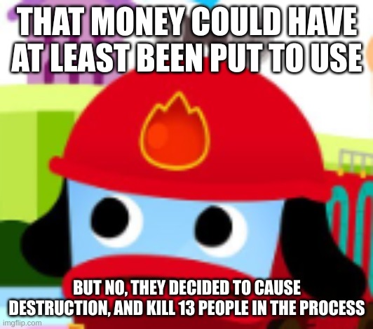 Pinkfong Fire Truck concern | THAT MONEY COULD HAVE AT LEAST BEEN PUT TO USE BUT NO, THEY DECIDED TO CAUSE DESTRUCTION, AND KILL 13 PEOPLE IN THE PROCESS | image tagged in pinkfong fire truck concern | made w/ Imgflip meme maker