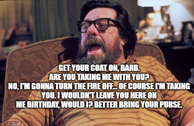 jIM rOYLE | GET YOUR COAT ON, BARB.
ARE YOU TAKING ME WITH YOU?
NO, I'M GONNA TURN THE FIRE OFF... OF COURSE I'M TAKING YOU. I WOULDN'T LEAVE YOU HERE ON ME BIRTHDAY, WOULD I? BETTER BRING YOUR PURSE. | image tagged in jim royle | made w/ Imgflip meme maker