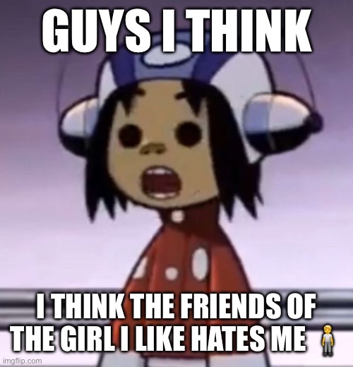 bcuz of something my friend did | GUYS I THINK; I THINK THE FRIENDS OF THE GIRL I LIKE HATES ME 🧍 | image tagged in o | made w/ Imgflip meme maker