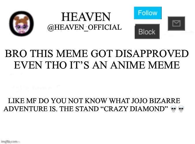 https://imgflip.com/gif/8oidz8?nerp=1714491442 | BRO THIS MEME GOT DISAPPROVED EVEN THO IT’S AN ANIME MEME; LIKE MF DO YOU NOT KNOW WHAT JOJO BIZARRE ADVENTURE IS. THE STAND “CRAZY DIAMOND” 💀💀 | image tagged in heaven s template | made w/ Imgflip meme maker