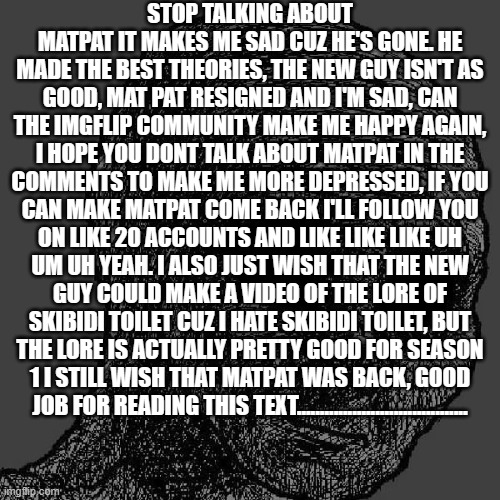 Depression | STOP TALKING ABOUT MATPAT IT MAKES ME SAD CUZ HE'S GONE. HE MADE THE BEST THEORIES, THE NEW GUY ISN'T AS GOOD, MAT PAT RESIGNED AND I'M SAD, CAN THE IMGFLIP COMMUNITY MAKE ME HAPPY AGAIN, I HOPE YOU DONT TALK ABOUT MATPAT IN THE COMMENTS TO MAKE ME MORE DEPRESSED, IF YOU CAN MAKE MATPAT COME BACK I'LL FOLLOW YOU ON LIKE 20 ACCOUNTS AND LIKE LIKE LIKE UH UM UH YEAH. I ALSO JUST WISH THAT THE NEW GUY COULD MAKE A VIDEO OF THE LORE OF SKIBIDI TOILET CUZ I HATE SKIBIDI TOILET, BUT THE LORE IS ACTUALLY PRETTY GOOD FOR SEASON 1 I STILL WISH THAT MATPAT WAS BACK, GOOD JOB FOR READING THIS TEXT..................................... | image tagged in cursed wojak | made w/ Imgflip meme maker