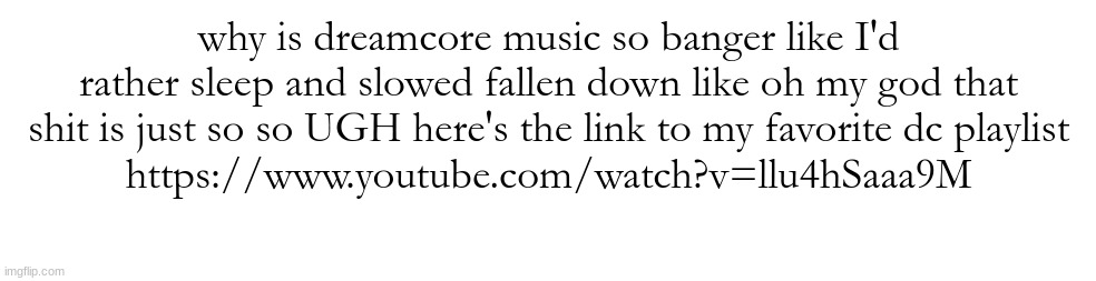 https://www.youtube.com/watch?v=llu4hSaaa9M | why is dreamcore music so banger like I'd rather sleep and slowed fallen down like oh my god that shit is just so so UGH here's the link to my favorite dc playlist
https://www.youtube.com/watch?v=llu4hSaaa9M | made w/ Imgflip meme maker