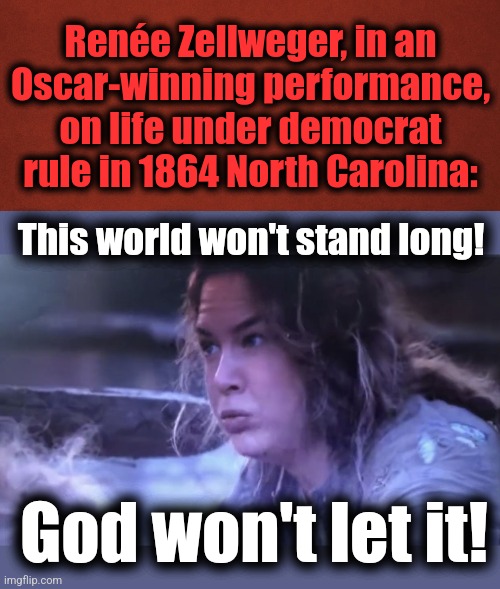And democrats were bringing destruction down upon only half of the country then | Renée Zellweger, in an
Oscar-winning performance, on life under democrat rule in 1864 North Carolina:; This world won't stand long! God won't let it! | image tagged in memes,democrats,joe biden,destruction of america,election 2024,cold mountain | made w/ Imgflip meme maker