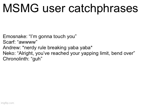 Comment if i should add yours | MSMG user catchphrases; Emosnake: “I’m gonna touch you”
Scarf: “awwww”
Andrew: *nerdy rule breaking yaba yaba*
Neko: “Alright, you’ve reached your yapping limit, bend over”
Chronolinth: “guh” | made w/ Imgflip meme maker