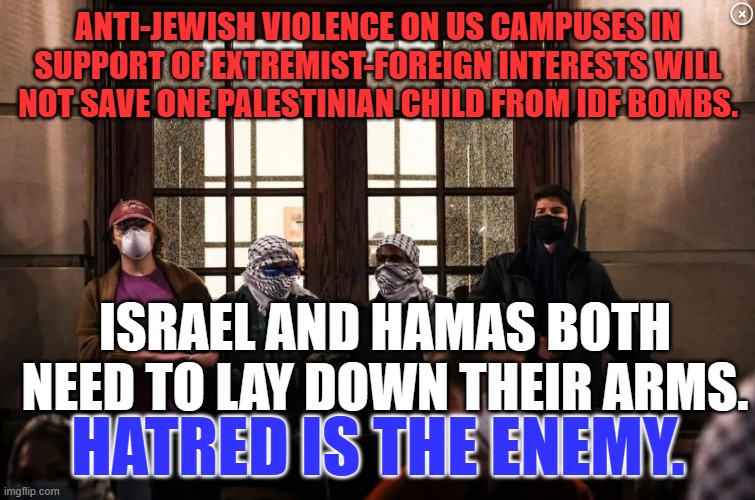 Find Real Peace in your own heart first. | ANTI-JEWISH VIOLENCE ON US CAMPUSES IN SUPPORT OF EXTREMIST-FOREIGN INTERESTS WILL NOT SAVE ONE PALESTINIAN CHILD FROM IDF BOMBS. ISRAEL AND HAMAS BOTH NEED TO LAY DOWN THEIR ARMS. HATRED IS THE ENEMY. | image tagged in politics | made w/ Imgflip meme maker