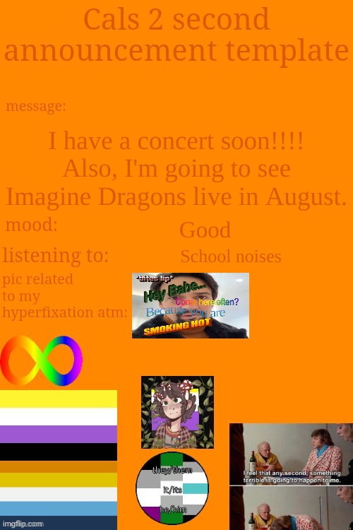 :] | I have a concert soon!!!! Also, I'm going to see Imagine Dragons live in August. Good; School noises | image tagged in cal's announcement temp 5 billion | made w/ Imgflip meme maker