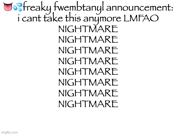 👅💦freaky fwembtanyl announcement:

i cant take this anymore LMFAO
NIGHTMARE
NIGHTMARE
NIGHTMARE
NIGHTMARE
NIGHTMARE
NIGHTMARE
NIGHTMARE
NIGHTMARE | made w/ Imgflip meme maker