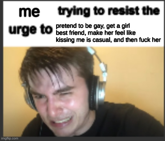 X trying to resist the urge to X | me; pretend to be gay, get a girl best friend, make her feel like kissing me is casual, and then fuck her | image tagged in x trying to resist the urge to x | made w/ Imgflip meme maker