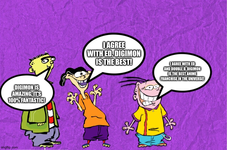 Even Ed,Edd,Eddy love Digimon | I AGREE WITH ED. DIGIMON IS THE BEST! I AGREE WITH ED AND DOUBLE D. DIGIMON IS THE BEST ANIME FRANCHISE IN THE UNIVERSE! DIGIMON IS AMAZING. IT'S 100% FANTASTIC! | image tagged in generic purple background,digimon,ed edd n eddy | made w/ Imgflip meme maker