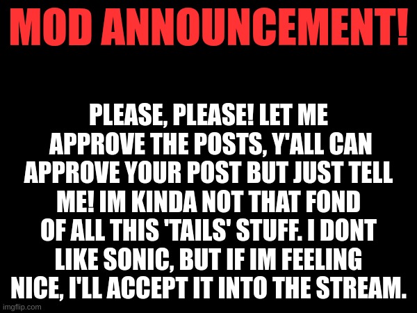 mod note: Grrr | MOD ANNOUNCEMENT! PLEASE, PLEASE! LET ME  APPROVE THE POSTS, Y'ALL CAN APPROVE YOUR POST BUT JUST TELL ME! IM KINDA NOT THAT FOND OF ALL THIS 'TAILS' STUFF. I DONT LIKE SONIC, BUT IF IM FEELING NICE, I'LL ACCEPT IT INTO THE STREAM. | made w/ Imgflip meme maker