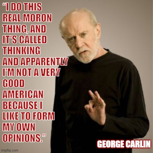 America | “I DO THIS
REAL MORON
THING, AND
IT'S CALLED
THINKING
AND APPARENTLY
I'M NOT A VERY
GOOD
AMERICAN
BECAUSE I
LIKE TO FORM
MY OWN
OPINIONS.”; GEORGE CARLIN | image tagged in george carlin,opinion,thinking,moron,american | made w/ Imgflip meme maker