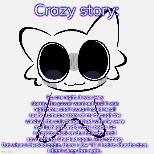 Miko ADHD creature | Crazy story:; So, one night, it was very stormy, the power went out and it was night time, and I swear I could recall seeing someone stare at me through the window, the only things I had with me were my flashlight and a water bottle. So I went to check on the hallway, and I saw nothing. Checked again. And nothing. But when I checked again, there I saw “it”, I had to shut the door,
I didn’t sleep that night.. | image tagged in miko adhd creature | made w/ Imgflip meme maker