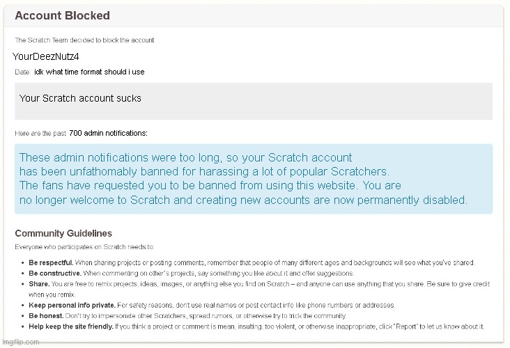 Ridiculously banned Scratch account | YourDeezNutz4; idk what time format should i use; Your Scratch account sucks; 700 admin notifications:; These admin notifications were too long, so your Scratch account has been unfathomably banned for harassing a lot of popular Scratchers. The fans have requested you to be banned from using this website. You are no longer welcome to Scratch and creating new accounts are now permanently disabled. | image tagged in scratch account ban | made w/ Imgflip meme maker