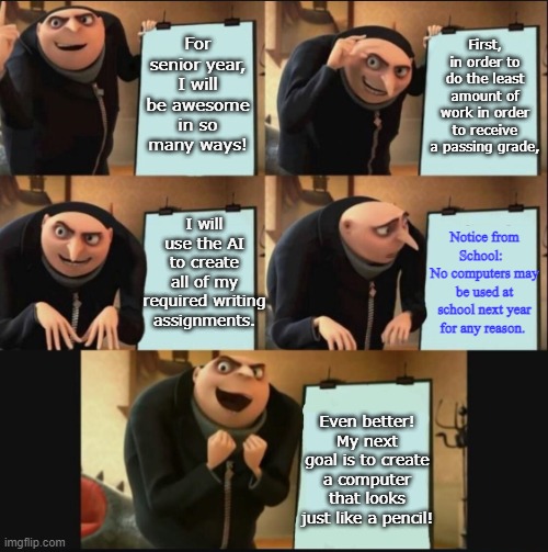 5 panel gru meme | For senior year, I will be awesome in so many ways! First, in order to do the least amount of work in order to receive a passing grade, I will use the AI to create all of my required writing assignments. Notice from School:  
No computers may be used at school next year for any reason. Even better!
My next goal is to create a computer that looks just like a pencil! | image tagged in 5 panel gru meme,teachers,high school | made w/ Imgflip meme maker
