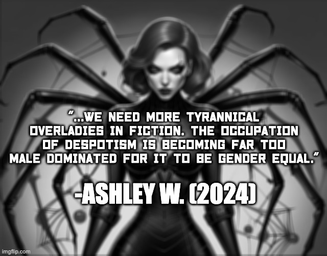 Tyrannical Overlady Moment | "...WE NEED MORE TYRANNICAL OVERLADIES IN FICTION. THE OCCUPATION OF DESPOTISM IS BECOMING FAR TOO MALE DOMINATED FOR IT TO BE GENDER EQUAL."; -ASHLEY W. (2024) | image tagged in despotism,tyranny,overladies,overlord,writing,funny | made w/ Imgflip meme maker