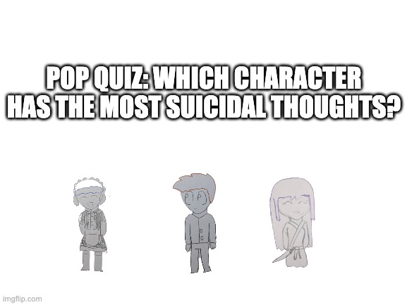 Bored | POP QUIZ: WHICH CHARACTER HAS THE MOST SUICIDAL THOUGHTS? | image tagged in blank white template | made w/ Imgflip meme maker