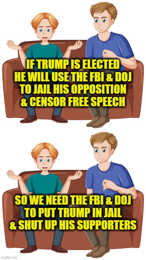 Leftsplaining Trump | IF TRUMP IS ELECTED
HE WILL USE THE FBI & DOJ
TO JAIL HIS OPPOSITION
& CENSOR FREE SPEECH; SO WE NEED THE FBI & DOJ
TO PUT TRUMP IN JAIL
& SHUT UP HIS SUPPORTERS | image tagged in leftists | made w/ Imgflip meme maker