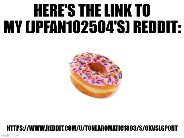 Link to my Reddit | HERE'S THE LINK TO MY (JPFAN102504'S) REDDIT:; HTTPS://WWW.REDDIT.COM/U/TONEAROMATIC1803/S/OKVSLGPQNT | image tagged in reddit | made w/ Imgflip meme maker