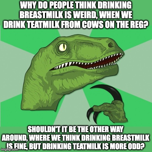 new philosoraptor | WHY DO PEOPLE THINK DRINKING BREASTMILK IS WEIRD, WHEN WE DRINK TEATMILK FROM COWS ON THE REG? SHOULDN'T IT BE THE OTHER WAY AROUND, WHERE WE THINK DRINKING BREASTMILK IS FINE, BUT DRINKING TEATMILK IS MORE ODD? | image tagged in new philosoraptor,breastmilk,teatmilk,think,showerthought,funny | made w/ Imgflip meme maker