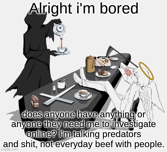 DM me on discord, instagram, twitter or snapchat for it please. or even memechat. | Alright i'm bored; does anyone have anything or anyone they need me to investigate online? I'm talking predators and shit, not everyday beef with people. | image tagged in avogado6 | made w/ Imgflip meme maker