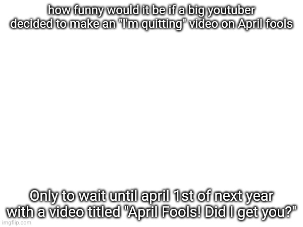 how funny would it be if a big youtuber decided to make an "I'm quitting" video on April fools; Only to wait until april 1st of next year with a video titled "April Fools! Did I get you?" | made w/ Imgflip meme maker