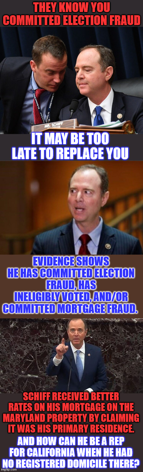 Shifty Schiff is in deep schiff...  Several Violations of Law in California and Maryland | THEY KNOW YOU COMMITTED ELECTION FRAUD; IT MAY BE TOO LATE TO REPLACE YOU; EVIDENCE SHOWS HE HAS COMMITTED ELECTION FRAUD, HAS INELIGIBLY VOTED, AND/OR COMMITTED MORTGAGE FRAUD. SCHIFF RECEIVED BETTER RATES ON HIS MORTGAGE ON THE MARYLAND PROPERTY BY CLAIMING IT WAS HIS PRIMARY RESIDENCE. AND HOW CAN HE BE A REP FOR CALIFORNIA WHEN HE HAD NO REGISTERED DOMICILE THERE? | image tagged in adam schiff and aide,adam schiff,lied on morgage to get better loan terms,let us see if no one is above the law | made w/ Imgflip meme maker