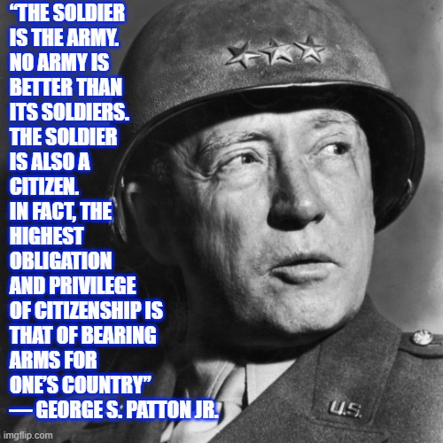 General George S Patton | “THE SOLDIER
IS THE ARMY.
NO ARMY IS
BETTER THAN
ITS SOLDIERS.
THE SOLDIER
IS ALSO A
CITIZEN.
IN FACT, THE
HIGHEST
OBLIGATION
AND PRIVILEGE
OF CITIZENSHIP IS
THAT OF BEARING
ARMS FOR
ONE’S COUNTRY”
― GEORGE S. PATTON JR. | image tagged in general george s patton,us military,ww2,quotes,america | made w/ Imgflip meme maker
