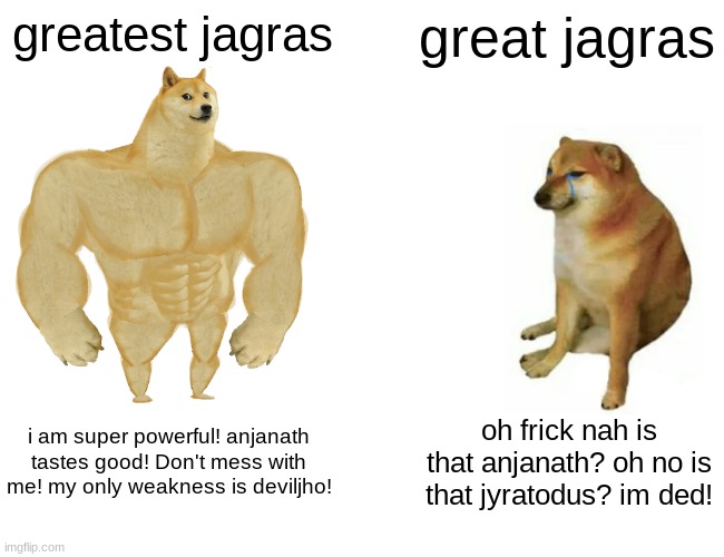 great jagras ): | greatest jagras; great jagras; i am super powerful! anjanath tastes good! Don't mess with me! my only weakness is deviljho! oh frick nah is that anjanath? oh no is that jyratodus? im ded! | image tagged in memes,buff doge vs cheems | made w/ Imgflip meme maker