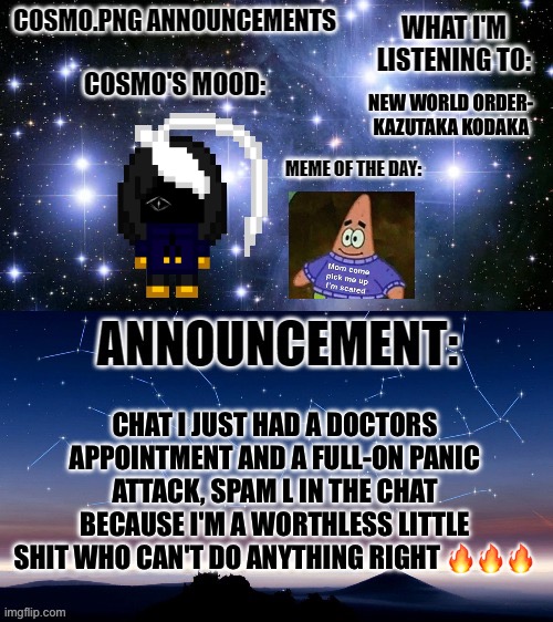 *random autistic noises* | NEW WORLD ORDER-
KAZUTAKA KODAKA; CHAT I JUST HAD A DOCTORS APPOINTMENT AND A FULL-ON PANIC ATTACK, SPAM L IN THE CHAT BECAUSE I'M A WORTHLESS LITTLE SHIT WHO CAN'T DO ANYTHING RIGHT 🔥🔥🔥 | image tagged in cosmo png announcement template | made w/ Imgflip meme maker