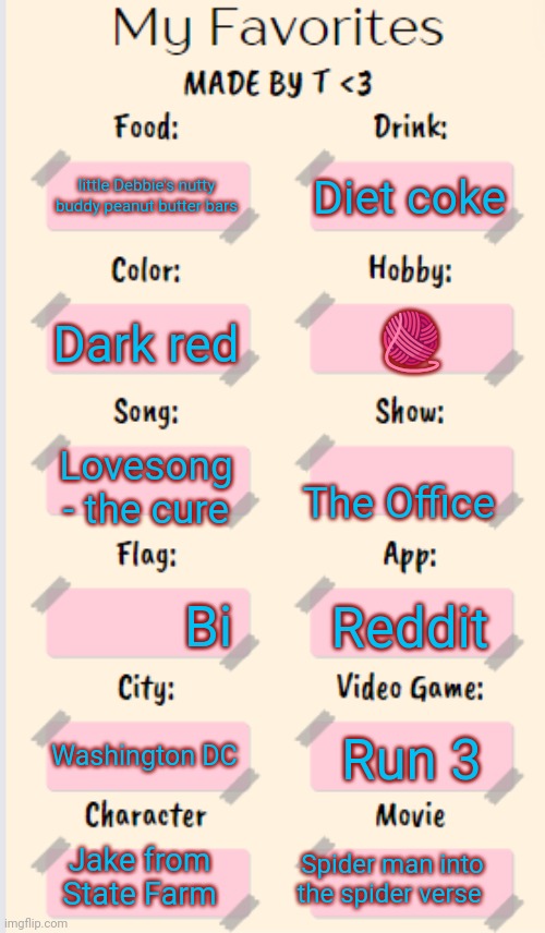 My Favorites made by T | Diet coke; little Debbie's nutty buddy peanut butter bars; 🧶; Dark red; Lovesong - the cure; The Office; Bi; Reddit; Washington DC; Run 3; Jake from State Farm; Spider man into the spider verse | image tagged in my favorites made by t | made w/ Imgflip meme maker
