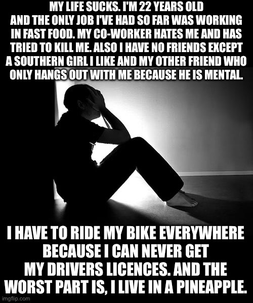 Depression | MY LIFE SUCKS. I'M 22 YEARS OLD AND THE ONLY JOB I'VE HAD SO FAR WAS WORKING IN FAST FOOD. MY CO-WORKER HATES ME AND HAS TRIED TO KILL ME. ALSO I HAVE NO FRIENDS EXCEPT
A SOUTHERN GIRL I LIKE AND MY OTHER FRIEND WHO
ONLY HANGS OUT WITH ME BECAUSE HE IS MENTAL. I HAVE TO RIDE MY BIKE EVERYWHERE
BECAUSE I CAN NEVER GET MY DRIVERS LICENCES. AND THE WORST PART IS, I LIVE IN A PINEAPPLE. | image tagged in depression | made w/ Imgflip meme maker